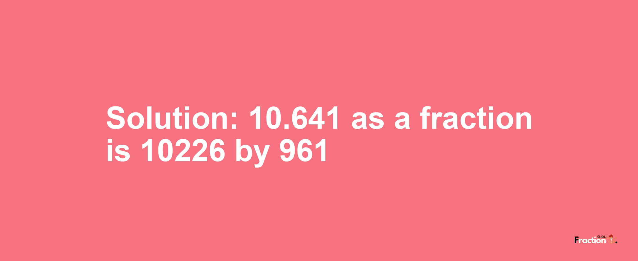 Solution:10.641 as a fraction is 10226/961